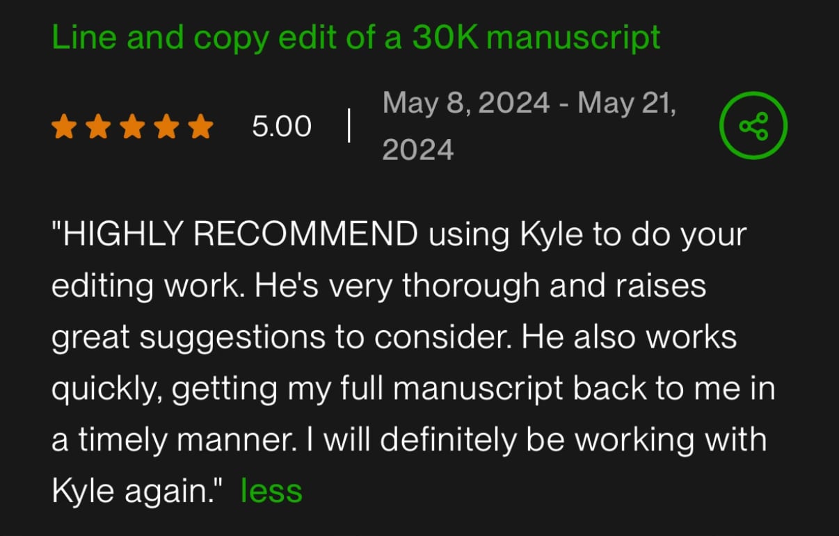 Five-star client review — Line and copy edit of a 30K manuscript: HIGHLY RECOMMEND using Kyle to do your editing work. He's very thorough and raises great suggestions to consider. He also works quickly, getting my full manuscript back to me in a timely manner. I will definitely be working with Kyle again.